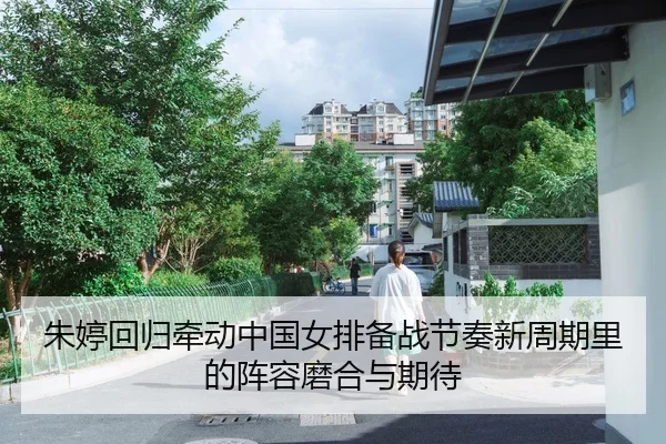 朱婷回归牵动中国女排备战节奏新周期里的阵容磨合与期待